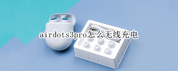 airdots3pro怎么无线充电（airdots3pro无线充电发热）