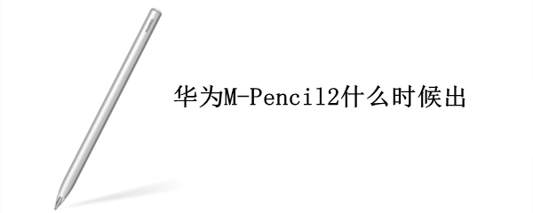 华为M-Pencil2什么时候出（华为mpencil2什么时候出）