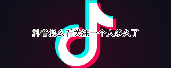 抖音怎么看关注一个人多久了 怎么看抖音关注一个人关注多长时间了