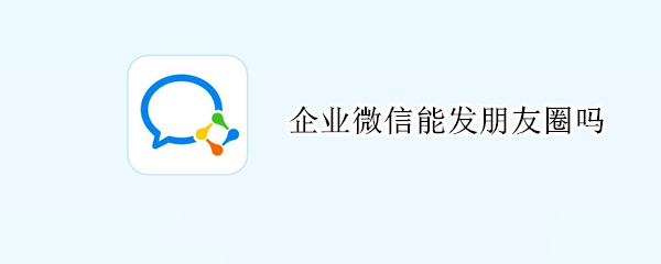 企业微信能发朋友圈吗 企业微信能发朋友圈吗知乎
