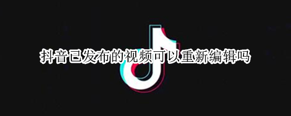 抖音已发布的视频可以重新编辑吗（抖音已发布的视频可以重新编辑吗怎么弄）
