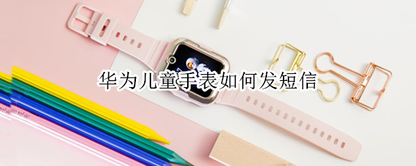 华为儿童手表如何发短信 华为儿童手表发短信的话能收到吗