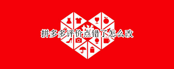 拼多多评价点错了怎么改 拼多多评价点错了怎么改价格