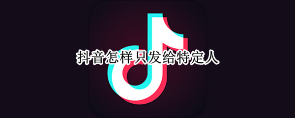 抖音怎样只发给特定人 抖音可以只发给特定人