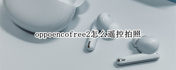 oppoencofree2怎么遥控拍照 oppoencofree2支持哪些功能