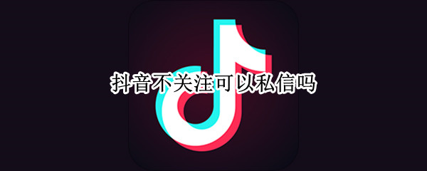 抖音不关注可以私信吗（抖音不关注可以私信吗抖音平台）
