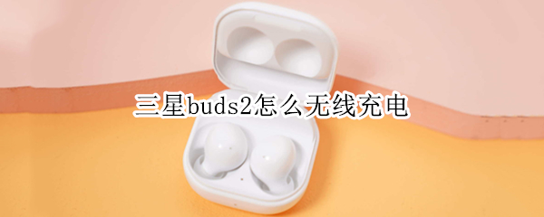 三星buds2怎么无线充电 三星buds2无线充电不起作用
