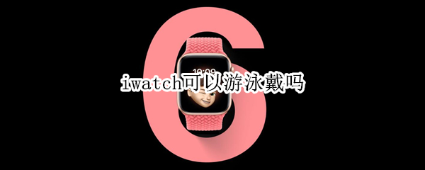 iwatch可以游泳戴吗 iwatch可以游泳吗