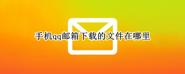 手机qq邮箱下载的文件在哪里 qq邮箱手机下载的文件在哪个文件夹