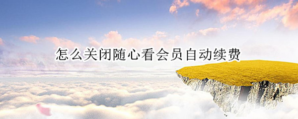 怎么关闭随心看会员自动续费 随心看会员怎么取消自动续费