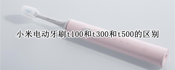 小米电动牙刷t100和t300和t500的区别 小米电动牙刷t500和t700