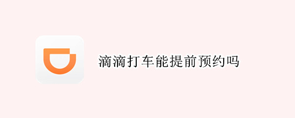 滴滴打车能提前预约吗（网约车怎么提前一天预约）