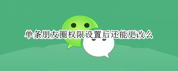 单条朋友圈权限设置后还能更改么 修改单条朋友圈权限设置后还能更改么