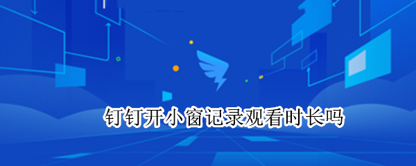 钉钉开小窗记录观看时长吗 钉钉看回放开小窗计时长吗