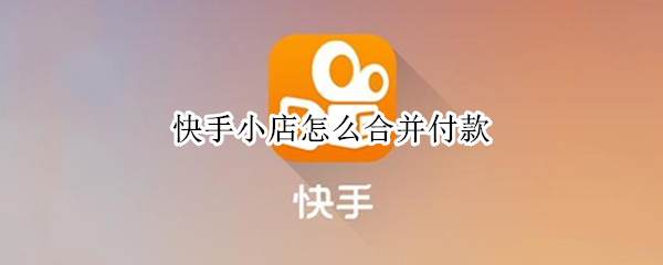 快手小店怎么合并付款 快手小店怎么合并付款视频