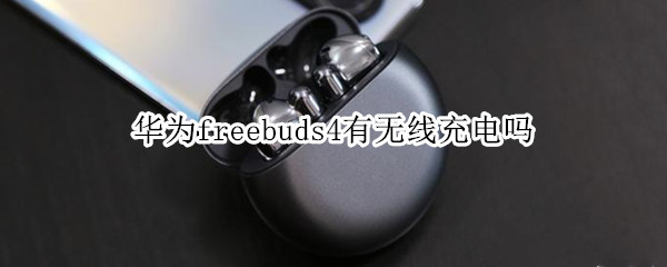 华为freebuds4有无线充电吗 华为freebuds4有无线充电吗?