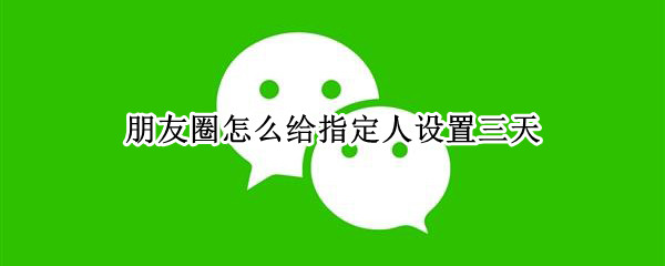 朋友圈怎么给指定人设置三天 朋友圈可以给某个人设置三天