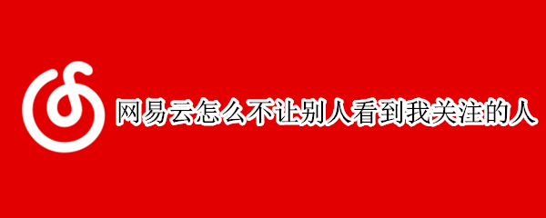 网易云怎么不让别人看到我关注的人（网易云怎么不让别人看到我关注的人的动态）