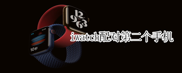 iwatch配对第二个手机（iwatch配对第二个手机连不上）