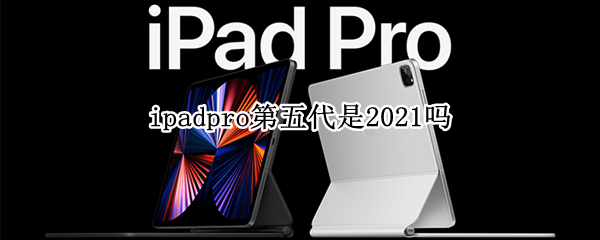 ipadpro第五代是2021吗 ipadpro第四代是2021吗