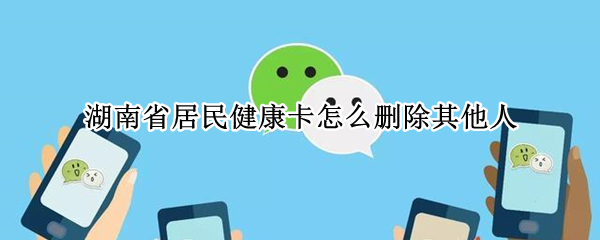 湖南省居民健康卡怎么删除其他人 湖南省居民健康卡怎么删除家庭成员