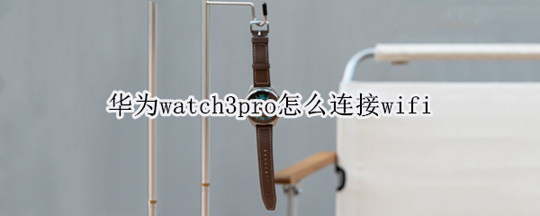华为watch3pro怎么连接wifi（华为watch3pro怎么连接手机）