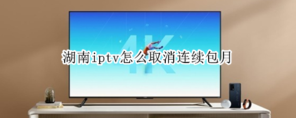 湖南iptv怎么取消连续包月（湖南iptv取消自动续费）