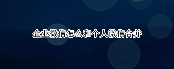 企业微信怎么和个人微信合并（企业微信怎么和个人微信合并登录）