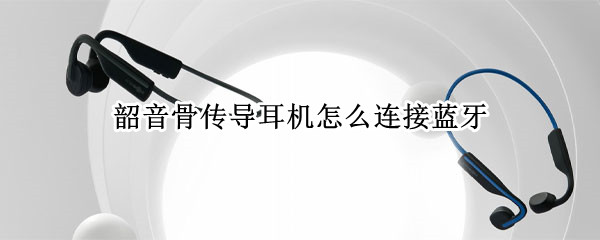 韶音骨传导耳机怎么连接蓝牙（韶音骨传导耳机怎么重新配对）