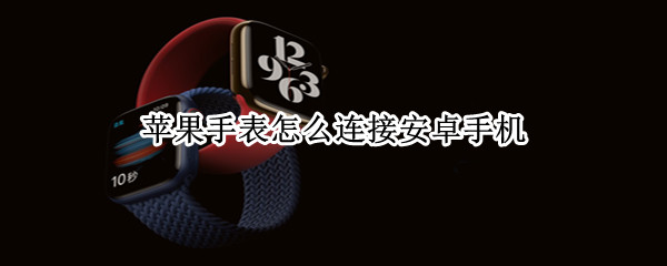 苹果手表怎么连安卓手机 苹果手表怎么连安卓手机使用微信