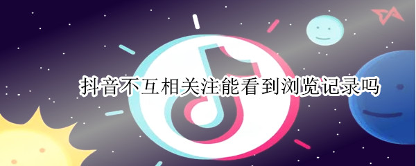 抖音不互相关注能看到浏览记录吗 抖音不互相关注能看到浏览记录吗知乎