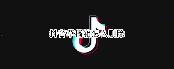 抖音草稿箱怎么删除 抖音草稿箱怎么删除其中一段