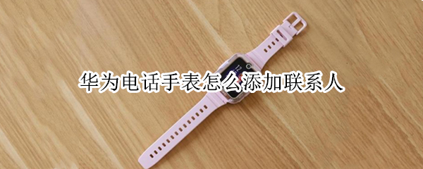 华为电话手表怎么添加联系人 华为电话手表怎么添加联系人微信