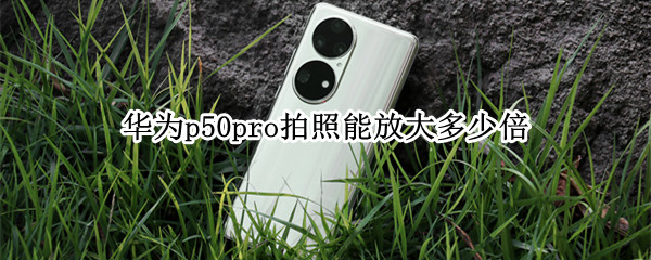 华为p50pro拍照能放大多少倍 华为p50pro拍照能放大多少倍镜头