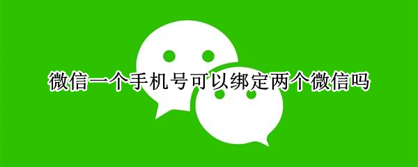 微信一个手机号可以绑定两个微信吗 微信一个手机号可以绑定两个微信吗?