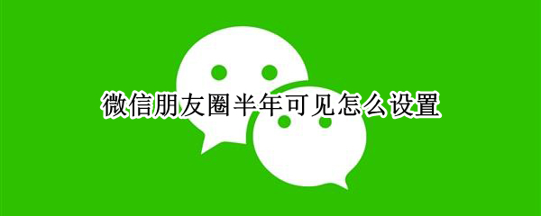 微信朋友圈半年可见怎么设置 微信朋友圈半年可见怎么设置权限