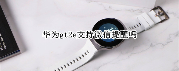 华为gt2e支持微信提醒吗 华为gt2e怎么设置微信提醒