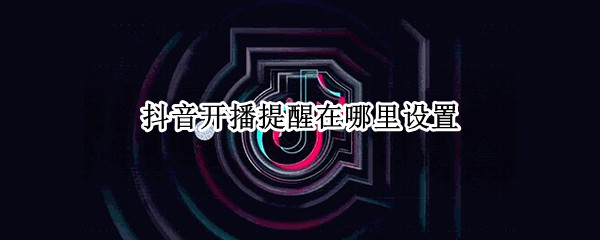抖音开播提醒在哪里设置 抖音开播提醒在哪里设置2022