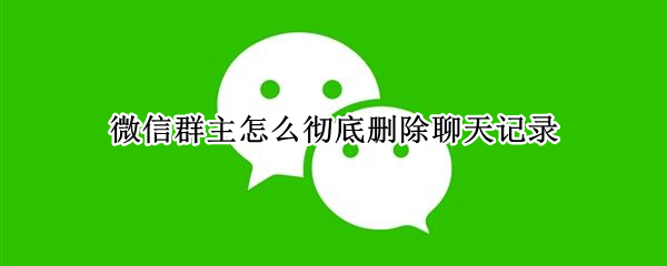 微信群主怎么彻底删除聊天记录（群主怎样彻底删除微信群聊天记录）