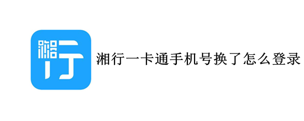 湘行一卡通手机号换了怎么登录（湘行一卡通可以换手机登录吗）