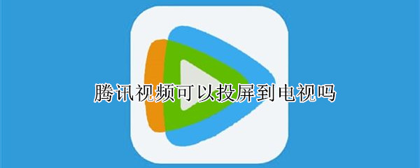 腾讯视频可以投屏到电视吗 手机腾讯视频可以投屏到电视吗