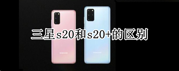 三星s20和s20+的区别 三星s20和三星s20+的区别