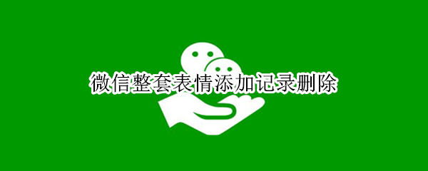 微信整套表情添加记录删除（微信整套表情添加记录怎样删除）