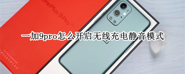 一加9pro怎么开启无线充电静音模式 一加9无线充电设置