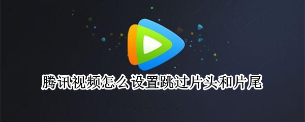 腾讯视频怎么设置跳过片头和片尾 腾讯视频怎么设置跳过片头片尾的时间