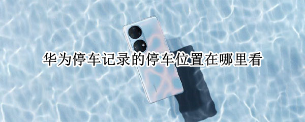 华为停车记录的停车位置在哪里看（华为怎么看停车记录）