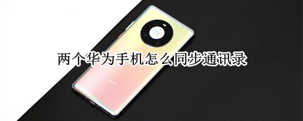 两个华为手机怎么同步通讯录（两个华为手机如何同步通讯录）