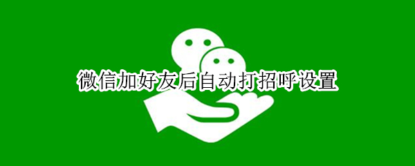 微信加好友后自动打招呼设置 企业微信加好友后自动打招呼设置