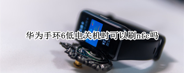 华为手环6低电关机时可以刷nfc吗 华为手环6低电量有提示吗