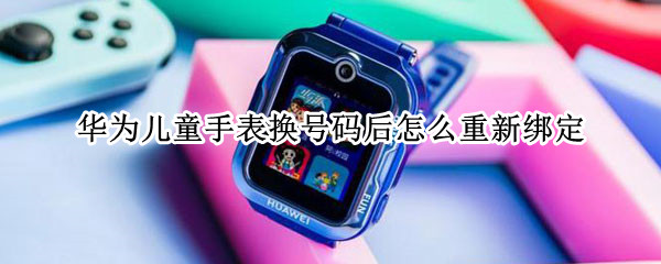 华为儿童手表换号码后怎么重新绑定（华为儿童手表绑定的手机换了怎么弄）